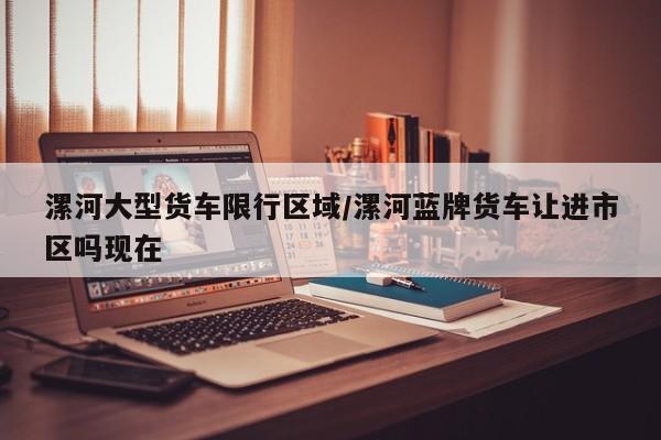 漯河大型货车限行区域/漯河蓝牌货车让进市区吗现在
