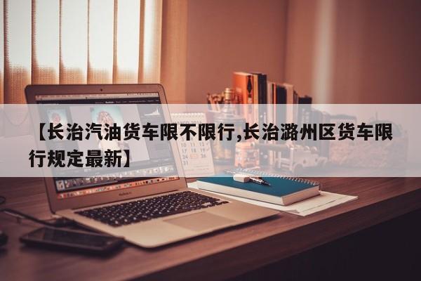 【长治汽油货车限不限行,长治潞州区货车限行规定最新】