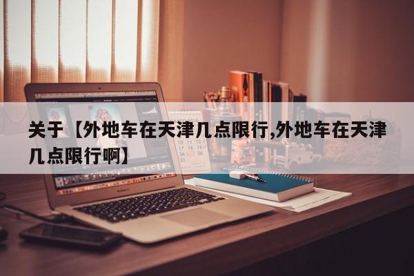 关于【外地车在天津几点限行,外地车在天津几点限行啊】