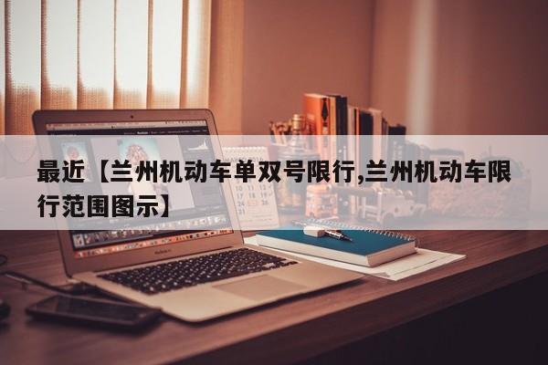 最近【兰州机动车单双号限行,兰州机动车限行范围图示】