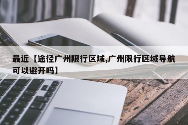 最近【途径广州限行区域,广州限行区域导航可以避开吗】