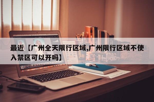 最近【广州全天限行区域,广州限行区域不使入禁区可以开吗】
