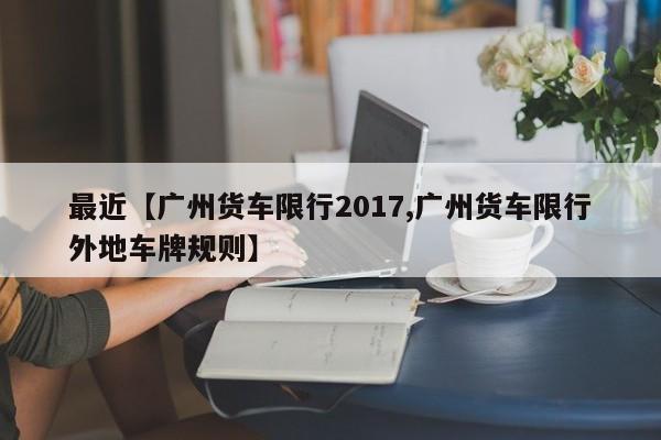 最近【广州货车限行2017,广州货车限行外地车牌规则】