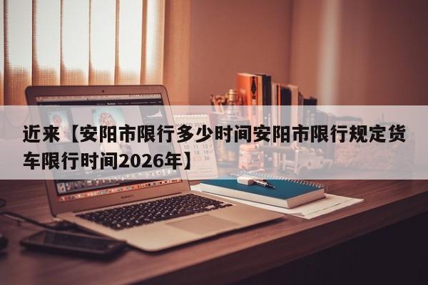 近来【安阳市限行多少时间安阳市限行规定货车限行时间2026年】