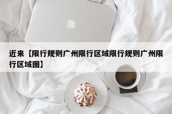 近来【限行规则广州限行区域限行规则广州限行区域图】