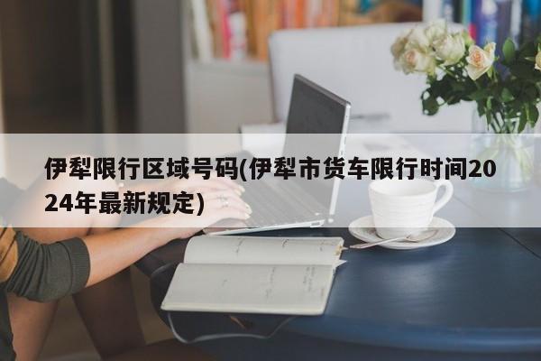 伊犁限行区域号码(伊犁市货车限行时间2024年最新规定)